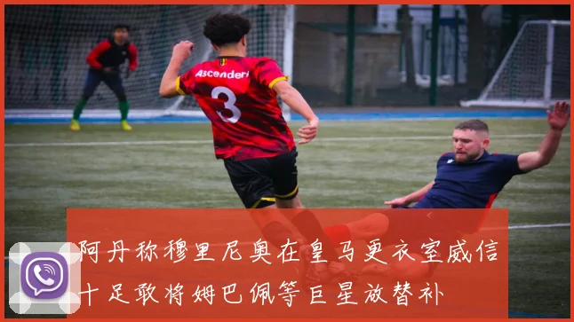 阿丹称穆里尼奥在皇马更衣室威信十足敢将姆巴佩等巨星放替补