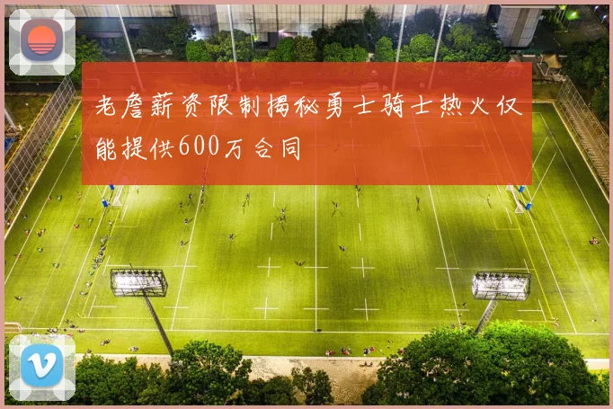 老詹薪资限制揭秘勇士骑士热火仅能提供600万合同
