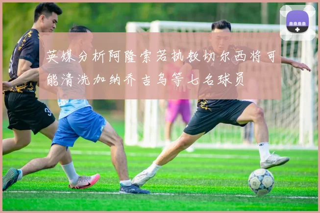 英媒分析阿隆索若执教切尔西将可能清洗加纳乔吉乌等七名球员