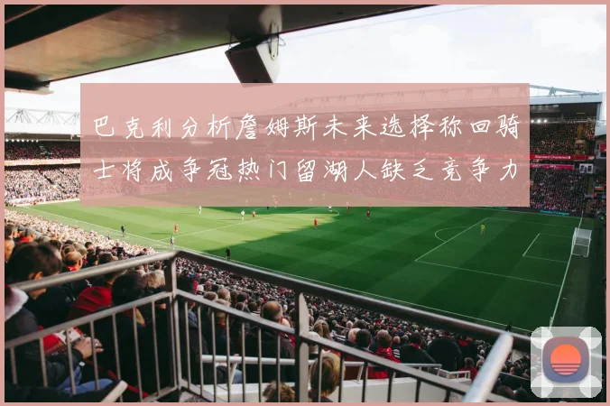 巴克利分析詹姆斯未来选择称回骑士将成争冠热门留湖人缺乏竞争力