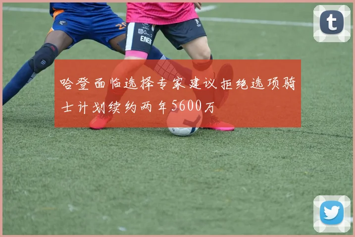 哈登面临选择专家建议拒绝选项骑士计划续约两年5600万