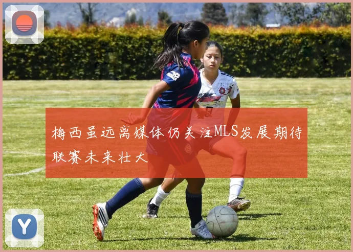 梅西虽远离媒体仍关注MLS发展期待联赛未来壮大
