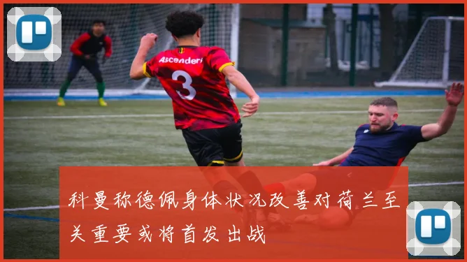 科曼称德佩身体状况改善对荷兰至关重要或将首发出战