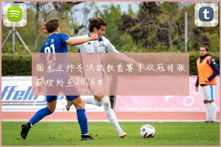 国米主帅齐沃执教首赛季双冠将涨薪续约至2028年