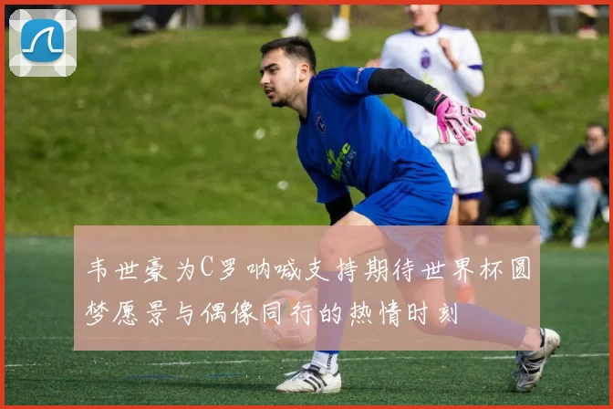 韦世豪为C罗呐喊支持期待世界杯圆梦愿景与偶像同行的热情时刻