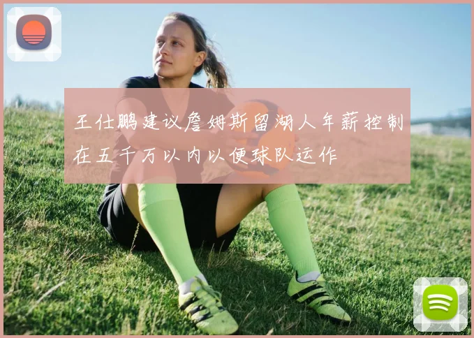 王仕鹏建议詹姆斯留湖人年薪控制在五千万以内以便球队运作