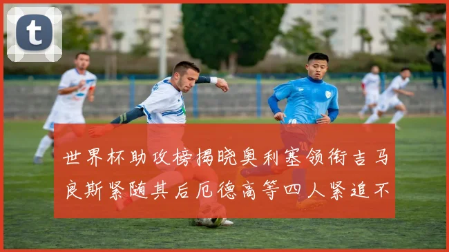 世界杯助攻榜揭晓奥利塞领衔吉马良斯紧随其后厄德高等四人紧追不舍